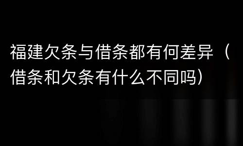 福建欠条与借条都有何差异（借条和欠条有什么不同吗）