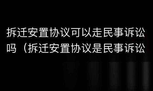 拆迁安置协议可以走民事诉讼吗（拆迁安置协议是民事诉讼还是行政诉讼）