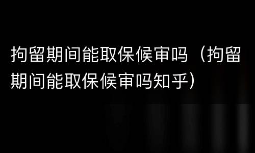拘留期间能取保候审吗（拘留期间能取保候审吗知乎）