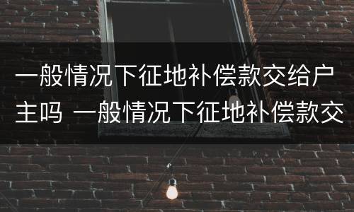 一般情况下征地补偿款交给户主吗 一般情况下征地补偿款交给户主吗合法吗