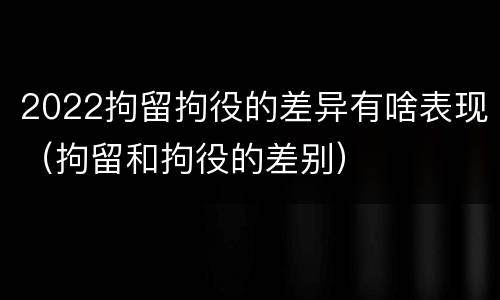 2022拘留拘役的差异有啥表现（拘留和拘役的差别）