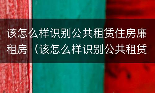 该怎么样识别公共租赁住房廉租房（该怎么样识别公共租赁住房廉租房的真假）