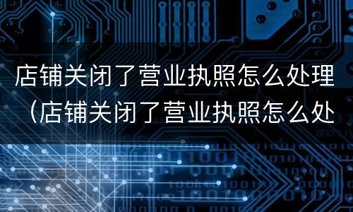 店铺关闭了营业执照怎么处理（店铺关闭了营业执照怎么处理掉）