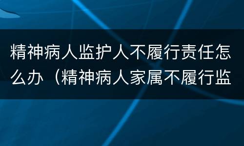 精神病人监护人不履行责任怎么办（精神病人家属不履行监护责任怎么办）