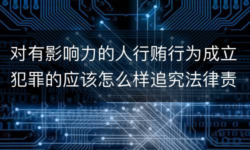 对有影响力的人行贿行为成立犯罪的应该怎么样追究法律责任