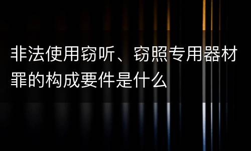 非法使用窃听、窃照专用器材罪的构成要件是什么