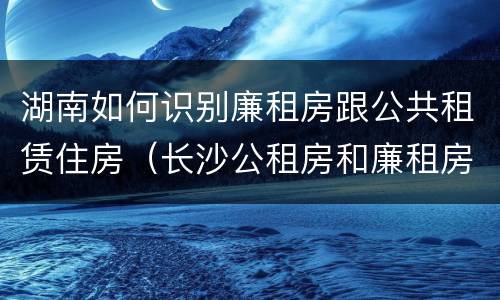 湖南如何识别廉租房跟公共租赁住房（长沙公租房和廉租房的区别）