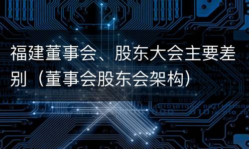 福建董事会、股东大会主要差别（董事会股东会架构）
