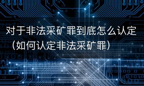 对于非法采矿罪到底怎么认定（如何认定非法采矿罪）