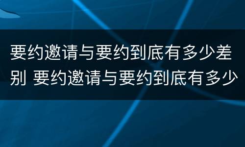 要约邀请与要约到底有多少差别 要约邀请与要约到底有多少差别呢