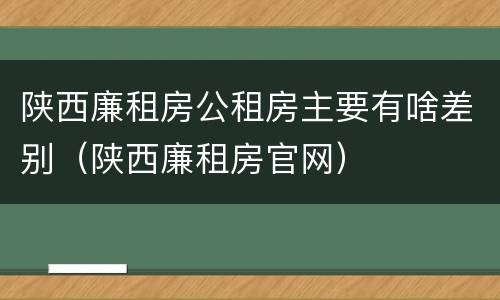 陕西廉租房公租房主要有啥差别（陕西廉租房官网）