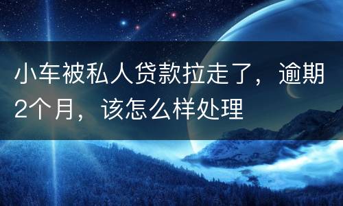 小车被私人贷款拉走了，逾期2个月，该怎么样处理