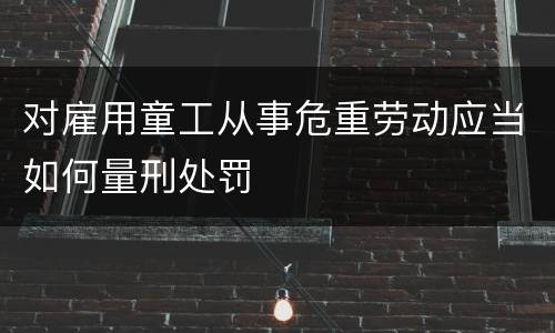 对雇用童工从事危重劳动应当如何量刑处罚