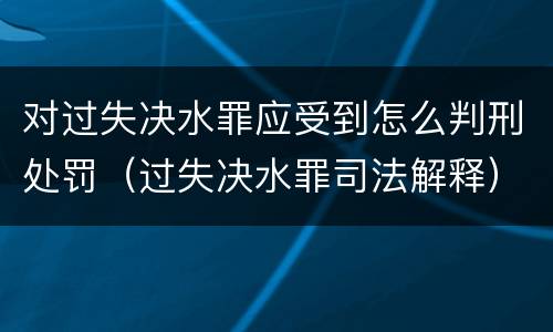 对过失决水罪应受到怎么判刑处罚（过失决水罪司法解释）