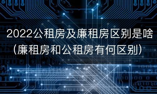 2022公租房及廉租房区别是啥（廉租房和公租房有何区别）