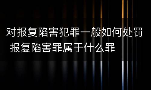 对报复陷害犯罪一般如何处罚 报复陷害罪属于什么罪