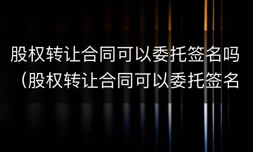 股权转让合同可以委托签名吗（股权转让合同可以委托签名吗怎么签）