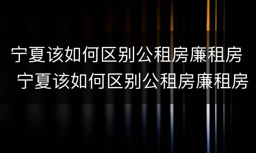 宁夏该如何区别公租房廉租房 宁夏该如何区别公租房廉租房呢