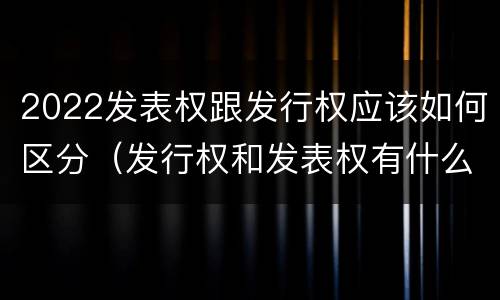 2022发表权跟发行权应该如何区分（发行权和发表权有什么区别）