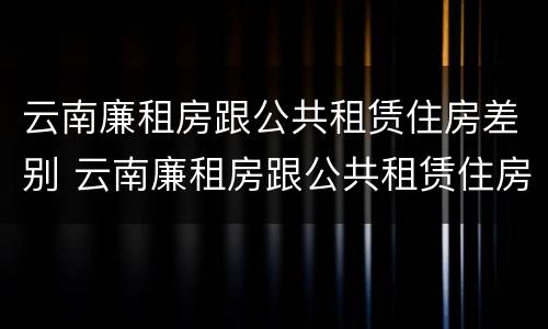 云南廉租房跟公共租赁住房差别 云南廉租房跟公共租赁住房差别在哪