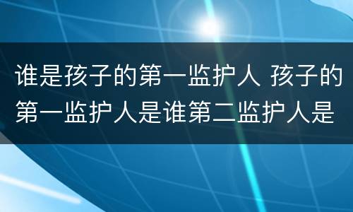 谁是孩子的第一监护人 孩子的第一监护人是谁第二监护人是谁