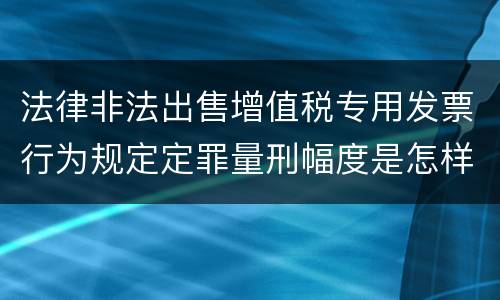 法律非法出售增值税专用发票行为规定定罪量刑幅度是怎样