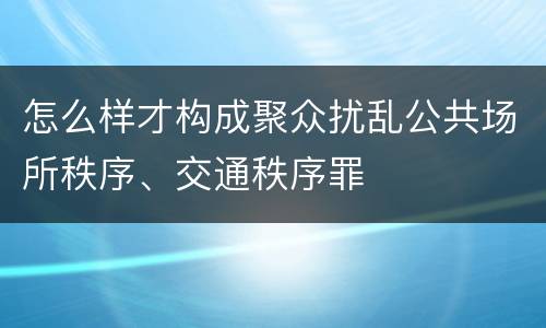 怎么样才构成聚众扰乱公共场所秩序、交通秩序罪