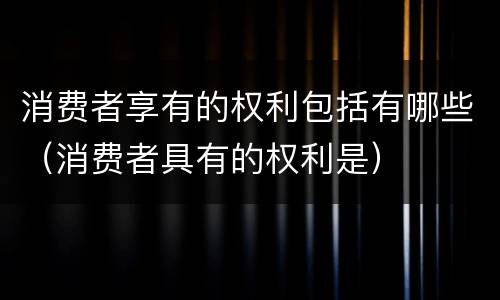 消费者享有的权利包括有哪些（消费者具有的权利是）