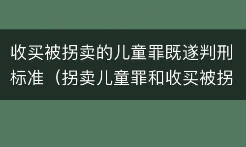 收买被拐卖的儿童罪既遂判刑标准（拐卖儿童罪和收买被拐卖儿童罪）