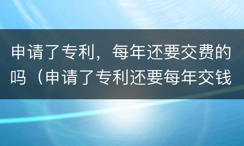 申请了专利，每年还要交费的吗（申请了专利还要每年交钱吗）