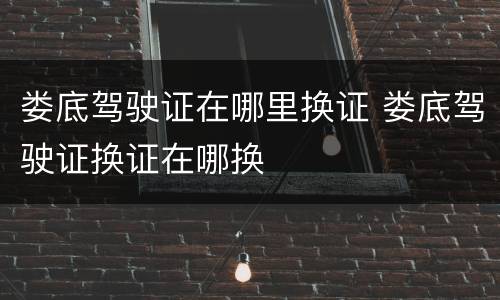 娄底驾驶证在哪里换证 娄底驾驶证换证在哪换