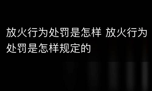 放火行为处罚是怎样 放火行为处罚是怎样规定的