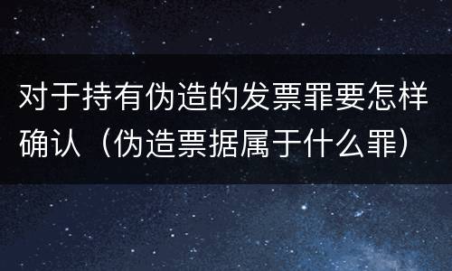 对于持有伪造的发票罪要怎样确认（伪造票据属于什么罪）