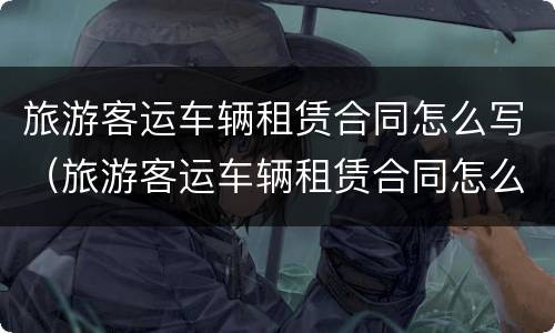 旅游客运车辆租赁合同怎么写（旅游客运车辆租赁合同怎么写模板）