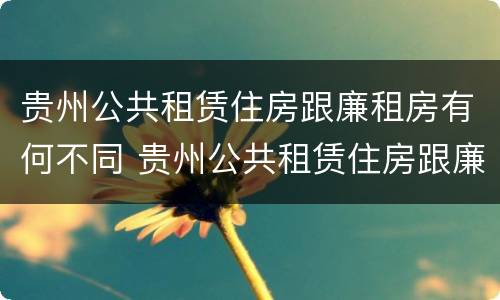 贵州公共租赁住房跟廉租房有何不同 贵州公共租赁住房跟廉租房有何不同之处