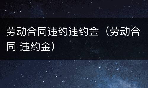 劳动合同违约违约金（劳动合同 违约金）