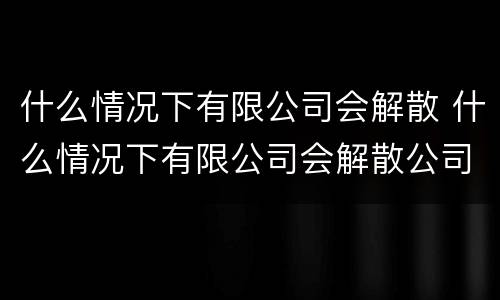 什么情况下有限公司会解散 什么情况下有限公司会解散公司