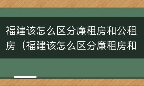 福建该怎么区分廉租房和公租房（福建该怎么区分廉租房和公租房的区别）