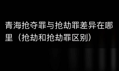 青海抢夺罪与抢劫罪差异在哪里（抢劫和抢劫罪区别）