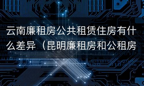 云南廉租房公共租赁住房有什么差异（昆明廉租房和公租房的区别）