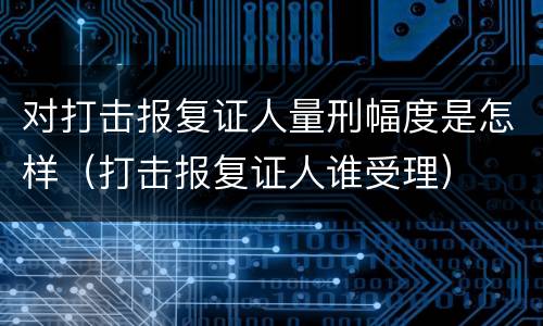 对打击报复证人量刑幅度是怎样（打击报复证人谁受理）