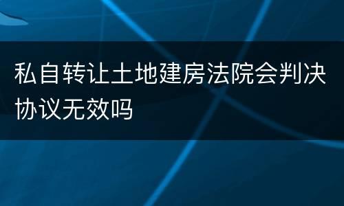 私自转让土地建房法院会判决协议无效吗
