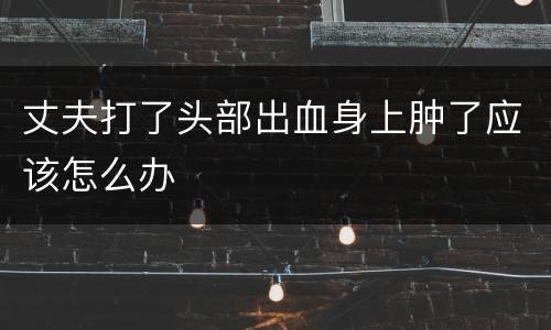 丈夫打了头部出血身上肿了应该怎么办