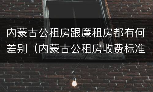 内蒙古公租房跟廉租房都有何差别（内蒙古公租房收费标准）
