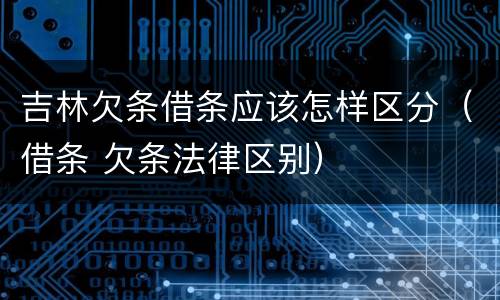 吉林欠条借条应该怎样区分（借条 欠条法律区别）