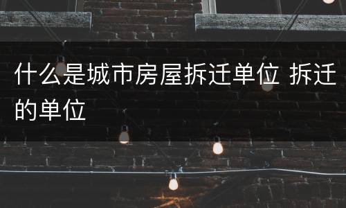 什么是城市房屋拆迁单位 拆迁的单位