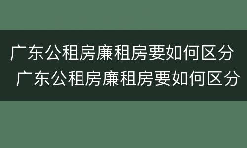 广东公租房廉租房要如何区分 广东公租房廉租房要如何区分的