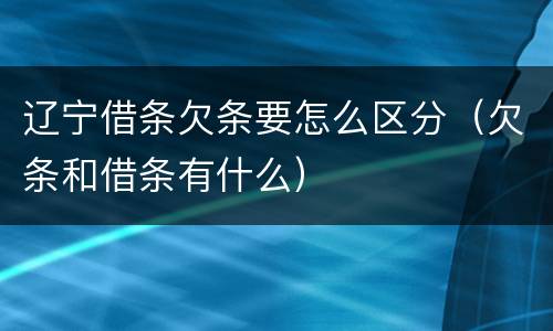 辽宁借条欠条要怎么区分（欠条和借条有什么）
