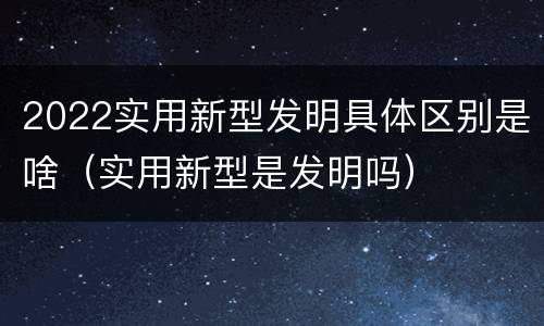 2022实用新型发明具体区别是啥（实用新型是发明吗）