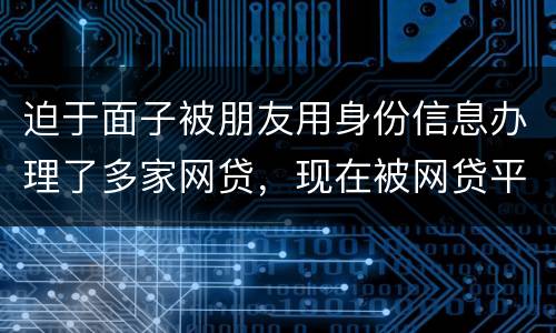 迫于面子被朋友用身份信息办理了多家网贷，现在被网贷平台轰炸通讯录，我该怎么办